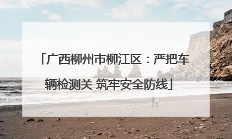 广西柳州市柳江区：严把车辆检测关 筑牢安全防线