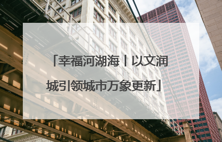 幸福河湖海丨以文润城引领城市万象更新