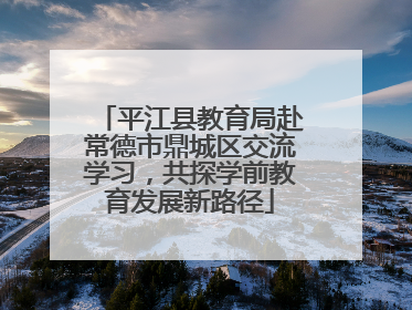 平江县教育局赴常德市鼎城区交流学习，共探学前教育发展新路径