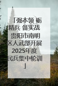 强本领 砺精兵 备实战 贵阳市南明区人武部开展2025年度民兵集中轮训