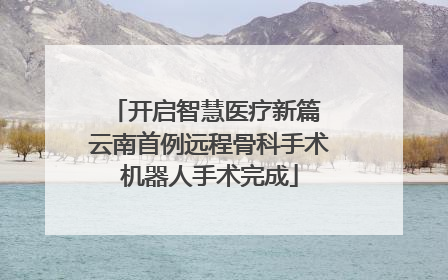 开启智慧医疗新篇 云南首例远程骨科手术机器人手术完成