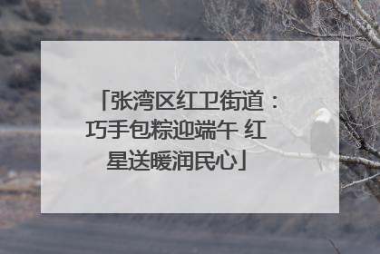张湾区红卫街道：巧手包粽迎端午 红星送暖润民心