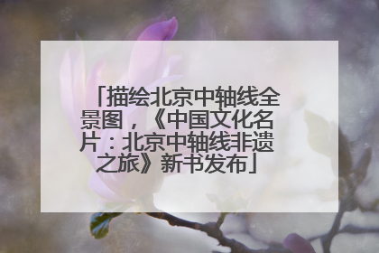 描绘北京中轴线全景图，《中国文化名片：北京中轴线非遗之旅》新书发布
