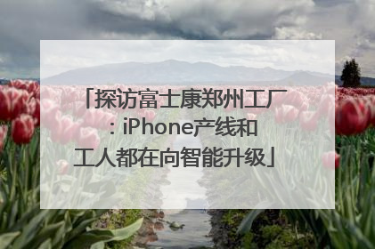 探访富士康郑州工厂：iPhone产线和工人都在向智能升级