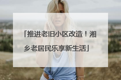 推进老旧小区改造！湘乡老居民乐享新生活