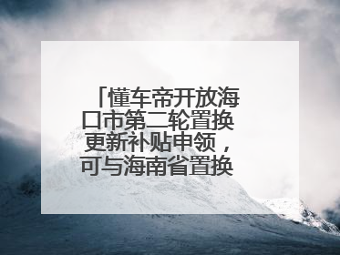 懂车帝开放海口市第二轮置换更新补贴申领，可与海南省置换补贴重复申报