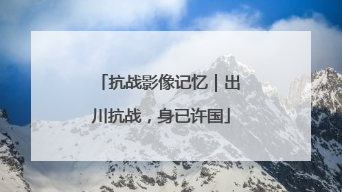 抗战影像记忆｜出川抗战，身已许国