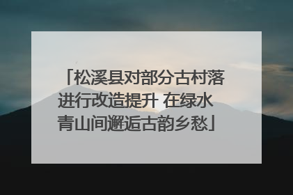 松溪县对部分古村落进行改造提升 在绿水青山间邂逅古韵乡愁