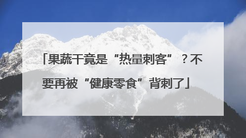 果蔬干竟是“热量刺客”？不要再被“健康零食”背刺了