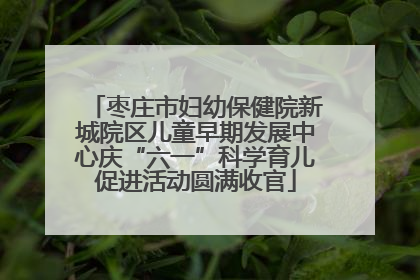 枣庄市妇幼保健院新城院区儿童早期发展中心庆“六一”科学育儿促进活动圆满收官