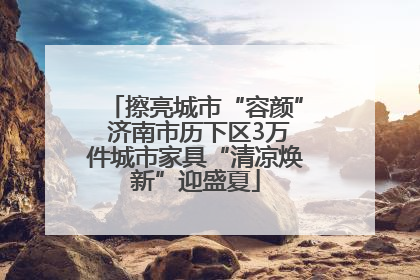 擦亮城市“容颜” 济南市历下区3万件城市家具“清凉焕新”迎盛夏