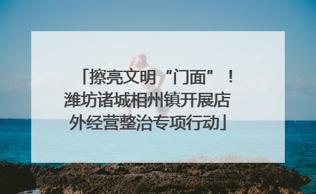 擦亮文明“门面”！潍坊诸城相州镇开展店外经营整治专项行动
