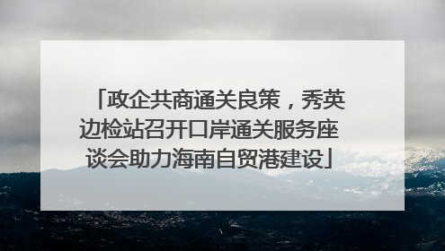 政企共商通关良策，秀英边检站召开口岸通关服务座谈会助力海南自贸港建设