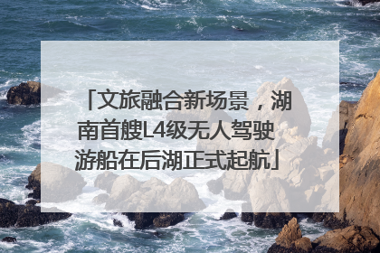 文旅融合新场景，湖南首艘L4级无人驾驶游船在后湖正式起航
