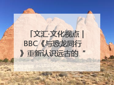 文汇·文化视点｜BBC《与恐龙同行》重新认识远古的“地球房客”