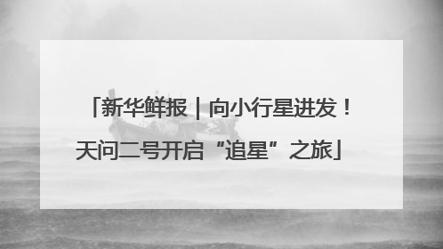 新华鲜报｜向小行星进发！天问二号开启“追星”之旅