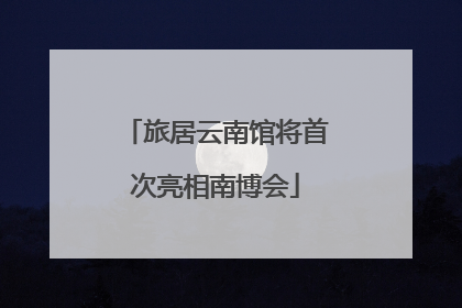 旅居云南馆将首次亮相南博会