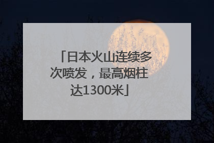 日本火山连续多次喷发，最高烟柱达1300米