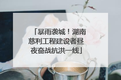 暴雨袭城！湖南慈利工程建设者昼夜奋战抗洪一线