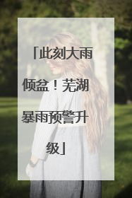此刻大雨倾盆！芜湖暴雨预警升级