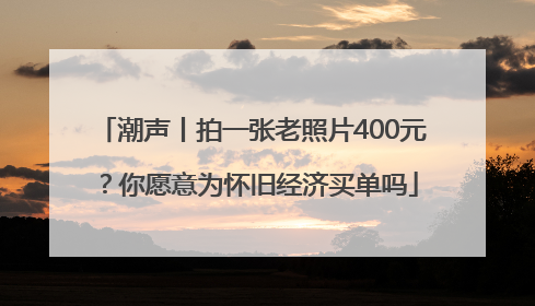 潮声丨拍一张老照片400元？你愿意为怀旧经济买单吗
