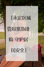 永定区城管局紧急排险 守护居民安全