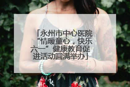 永州市中心医院“情暖童心，快乐六一”健康教育促进活动圆满举办