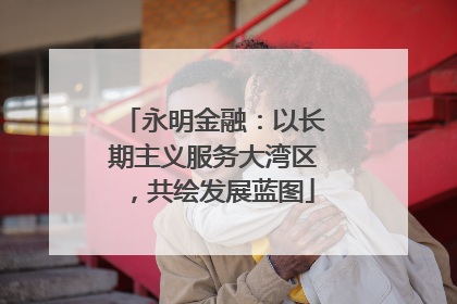 永明金融：以长期主义服务大湾区，共绘发展蓝图