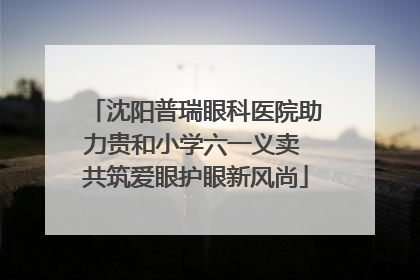 沈阳普瑞眼科医院助力贵和小学六一义卖 共筑爱眼护眼新风尚