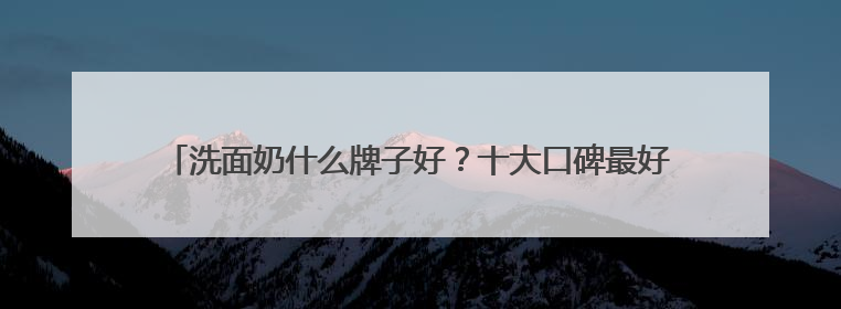 洗面奶什么牌子好？十大口碑最好的洗面奶品牌精选，满分体验推荐