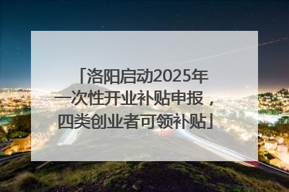 洛阳启动2025年一次性开业补贴申报，四类创业者可领补贴