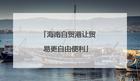 海南自贸港让贸易更自由便利