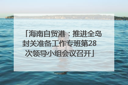 海南自贸港：推进全岛封关准备工作专班第28次领导小组会议召开