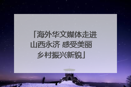 海外华文媒体走进山西永济 感受美丽乡村振兴新貌