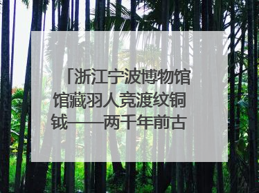 浙江宁波博物馆馆藏羽人竞渡纹铜钺——两千年前古人如何竞渡