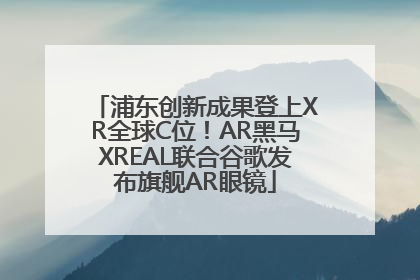 浦东创新成果登上XR全球C位！AR黑马XREAL联合谷歌发布旗舰AR眼镜