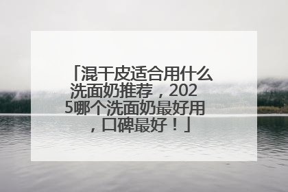 混干皮适合用什么洗面奶推荐，2025哪个洗面奶最好用，口碑最好！