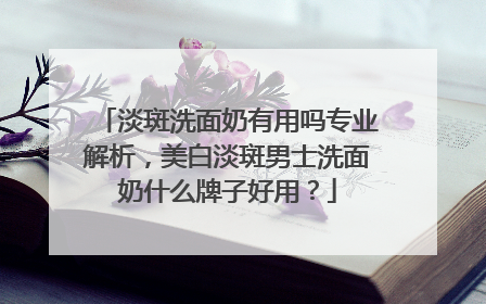 淡斑洗面奶有用吗专业解析，美白淡斑男士洗面奶什么牌子好用？