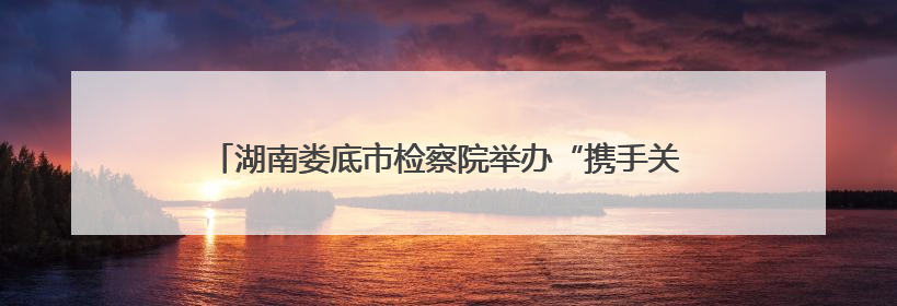 湖南娄底市检察院举办“携手关爱 共护未来”检察开放日活动