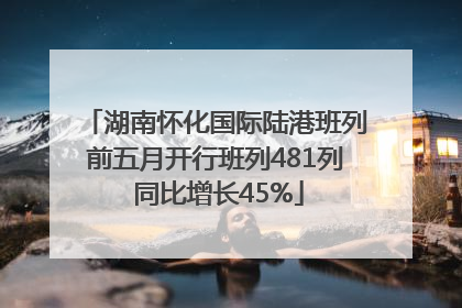 湖南怀化国际陆港班列前五月开行班列481列 同比增长45%