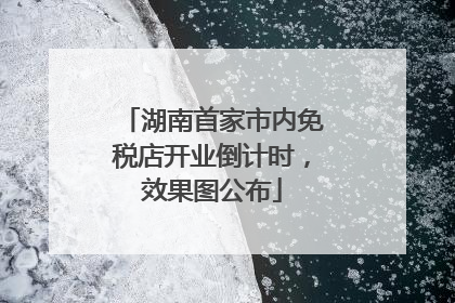 湖南首家市内免税店开业倒计时，效果图公布