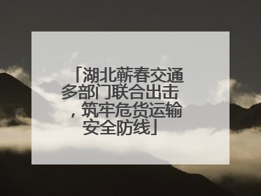 湖北蕲春交通多部门联合出击，筑牢危货运输安全防线
