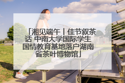湘见端午丨佳节叙茶话 中南大学国际学生国情教育基地落户湖南省茶叶博物馆