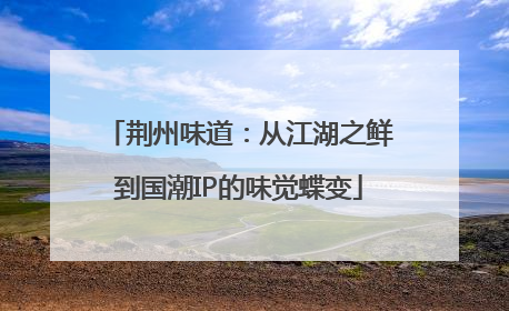 荆州味道：从江湖之鲜到国潮IP的味觉蝶变