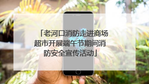老河口消防走进商场超市开展端午节期间消防安全宣传活动