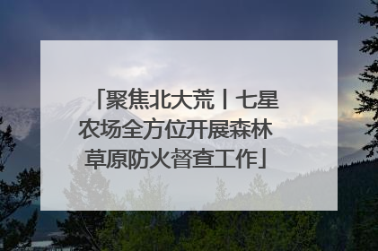 聚焦北大荒丨七星农场全方位开展森林草原防火督查工作
