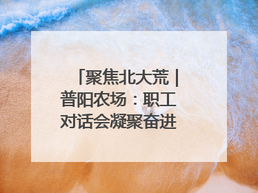 聚焦北大荒｜普阳农场：职工对话会凝聚奋进“强磁场”