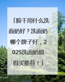 脸干用什么洗面奶好？洗面奶哪个牌子好，2025洗面奶值得买推荐！