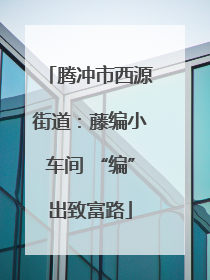 腾冲市西源街道：藤编小车间 “编”出致富路