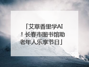 艾草香里学AI！长春市图书馆助老年人乐享节日